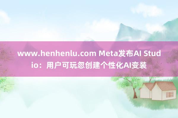 www.henhenlu.com Meta发布AI Studio：用户可玩忽创建个性化AI变装