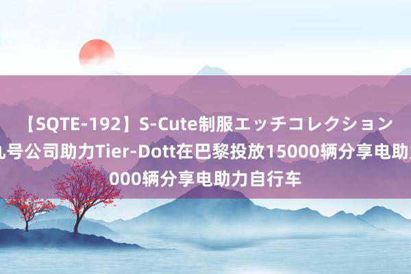 【SQTE-192】S-Cute制服エッチコレクション 8時間 九号公司助力Tier-Dott在巴黎投放15000辆分享电助力自行车