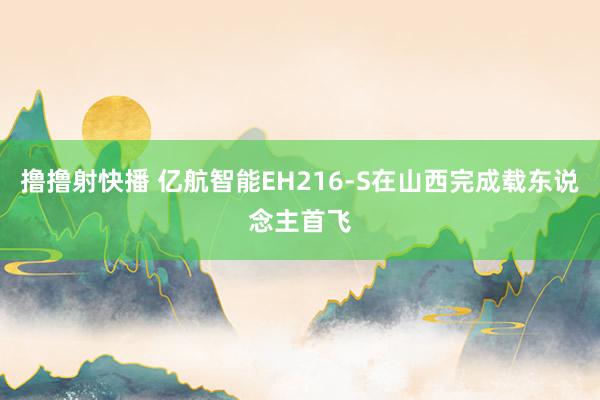 撸撸射快播 亿航智能EH216-S在山西完成载东说念主首飞