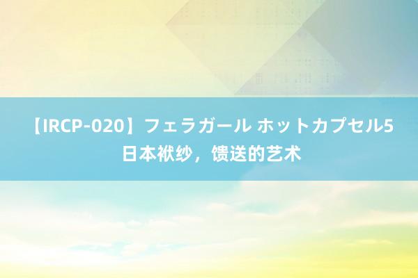 【IRCP-020】フェラガール ホットカプセル5 日本袱纱，馈送的艺术