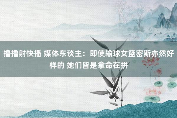 撸撸射快播 媒体东谈主：即使输球女篮密斯亦然好样的 她们皆是拿命在拼