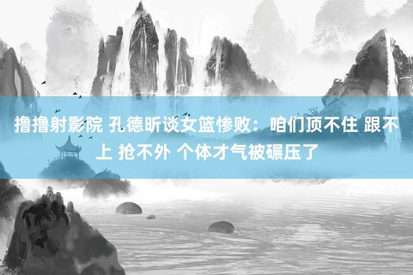 撸撸射影院 孔德昕谈女篮惨败：咱们顶不住 跟不上 抢不外 个体才气被碾压了