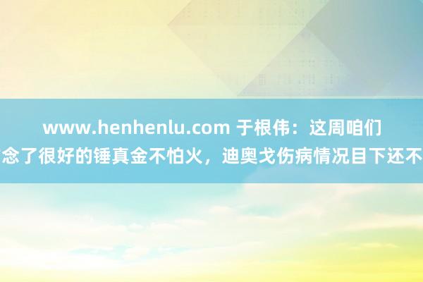 www.henhenlu.com 于根伟：这周咱们作念了很好的锤真金不怕火，迪奥戈伤病情况目下还不错