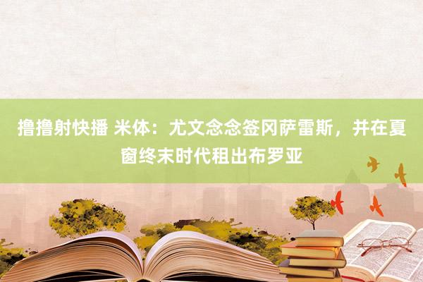 撸撸射快播 米体：尤文念念签冈萨雷斯，并在夏窗终末时代租出布罗亚