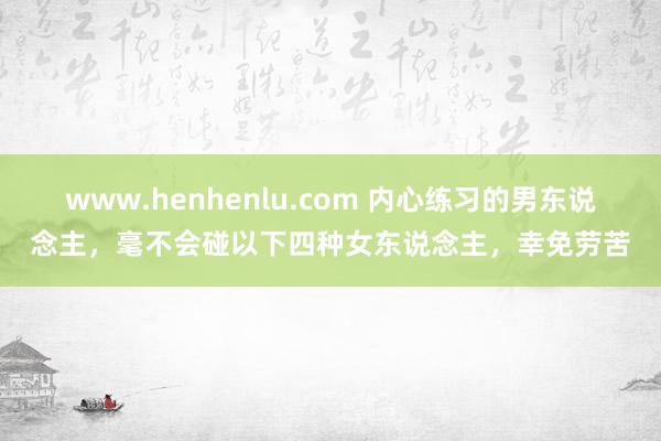 www.henhenlu.com 内心练习的男东说念主，毫不会碰以下四种女东说念主，幸免劳苦