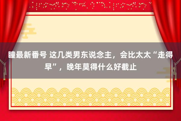 瞳最新番号 这几类男东说念主，会比太太“走得早”，晚年莫得什么好截止