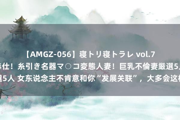 【AMGZ-056】寝トリ寝トラレ vol.7 巨乳むっちむちパイズリ奉仕！糸引き名器マ○コ変態人妻！巨乳不倫妻厳選5人 女东说念主不肯意和你“发展关联”，大多会这样拒却你，千万别执着