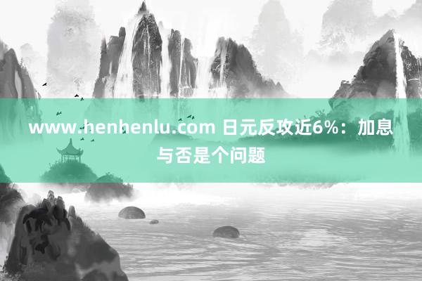 www.henhenlu.com 日元反攻近6%：加息与否是个问题