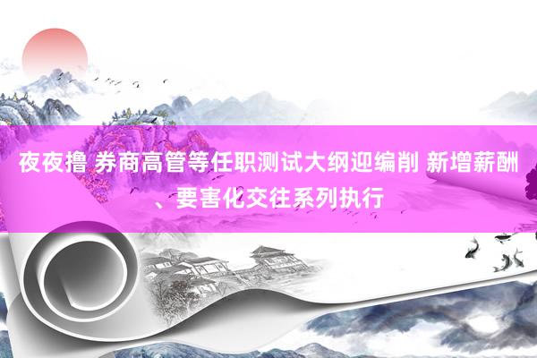 夜夜撸 券商高管等任职测试大纲迎编削 新增薪酬、要害化交往系列执行