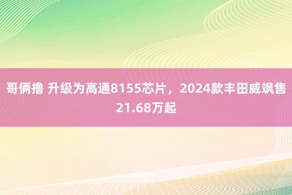 哥俩撸 升级为高通8155芯片，2024款丰田威飒售21.68万起