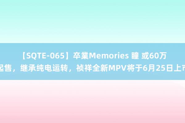 【SQTE-065】卒業Memories 瞳 或60万起售，继承纯电运转，祯祥全新MPV将于6月25日上市