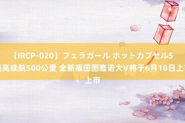 【IRCP-020】フェラガール ホットカプセル5 最高续航500公里 全新福田图雅诺大V将于6月18日上市