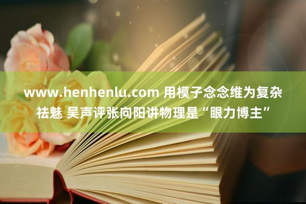 www.henhenlu.com 用模子念念维为复杂祛魅 吴声评张向阳讲物理是“眼力博主”