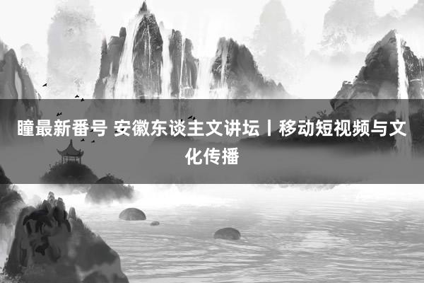 瞳最新番号 安徽东谈主文讲坛丨移动短视频与文化传播