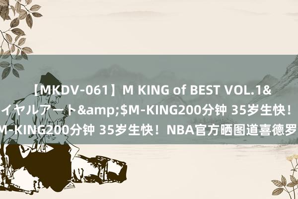 【MKDV-061】M KING of BEST VOL.1</a>2010-11-13ロイヤルアート&$M-KING200分钟 35岁生快！NBA官方晒图道喜德罗赞