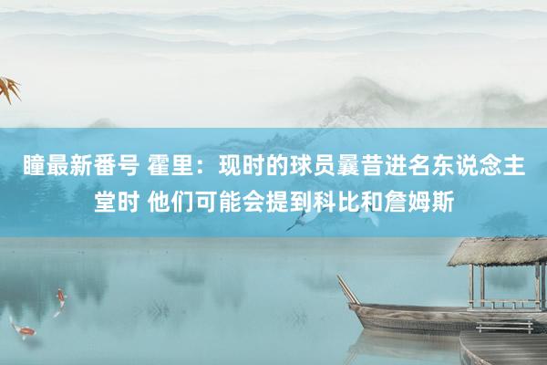 瞳最新番号 霍里：现时的球员曩昔进名东说念主堂时 他们可能会提到科比和詹姆斯