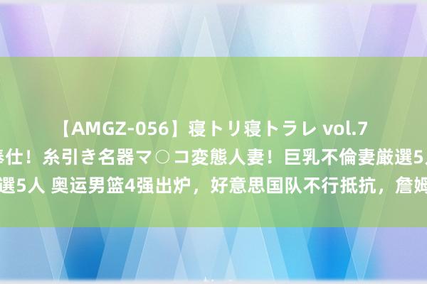 【AMGZ-056】寝トリ寝トラレ vol.7 巨乳むっちむちパイズリ奉仕！糸引き名器マ○コ変態人妻！巨乳不倫妻厳選5人 奥运男篮4强出炉，好意思国队不行抵抗，詹姆斯此次又选对队友了