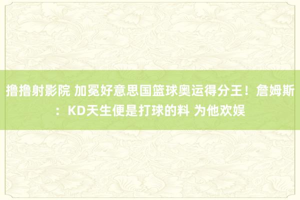 撸撸射影院 加冕好意思国篮球奥运得分王！詹姆斯：KD天生便是打球的料 为他欢娱