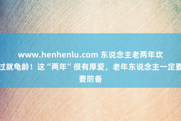 www.henhenlu.com 东说念主老两年坎，迈过就龟龄！这“两年”很有厚爱，老年东说念主一定要防备