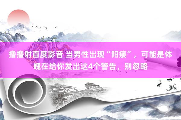 撸撸射百度影音 当男性出现“阳痿”，可能是体魄在给你发出这4个警告，别忽略