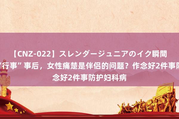 【CNZ-022】スレンダージュニアのイク瞬間 4時間 ​“行事”事后，女性痛楚是伴侣的问题？作念好2件事防护妇科病