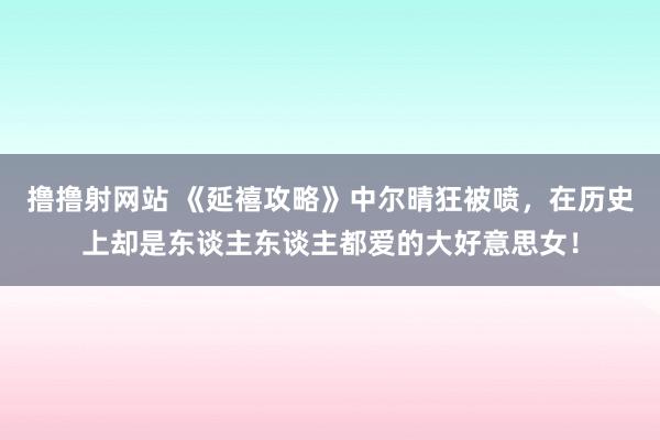 撸撸射网站 《延禧攻略》中尔晴狂被喷，在历史上却是东谈主东谈主都爱的大好意思女！