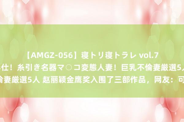 【AMGZ-056】寝トリ寝トラレ vol.7 巨乳むっちむちパイズリ奉仕！糸引き名器マ○コ変態人妻！巨乳不倫妻厳選5人 赵丽颖金鹰奖入围了三部作品，网友：可喜可贺！加油！