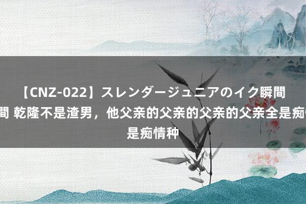 【CNZ-022】スレンダージュニアのイク瞬間 4時間 乾隆不是渣男，他父亲的父亲的父亲的父亲全是痴情种