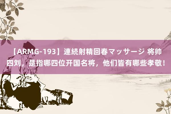 【ARMG-193】連続射精回春マッサージ 将帅四刘，是指哪四位开国名将，他们皆有哪些孝敬！