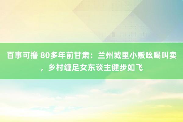 百事可撸 80多年前甘肃：兰州城里小贩吆喝叫卖，乡村缠足女东谈主健步如飞