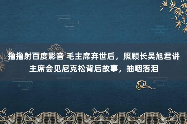 撸撸射百度影音 毛主席弃世后，照顾长吴旭君讲主席会见尼克松背后故事，抽咽落泪