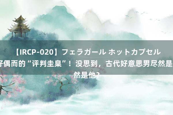 【IRCP-020】フェラガール ホットカプセル5 好偶而的“评判圭臬”！没思到，古代好意思男尽然是他？