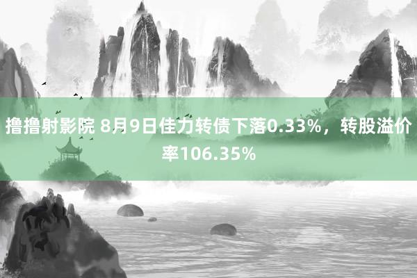 撸撸射影院 8月9日佳力转债下落0.33%，转股溢价率106.35%