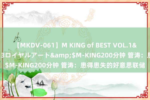 【MKDV-061】M KING of BEST VOL.1</a>2010-11-13ロイヤルアート&$M-KING200分钟 管涛：患得患失的好意思联储