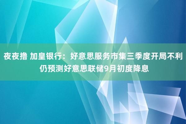 夜夜撸 加皇银行：好意思服务市集三季度开局不利 仍预测好意思联储9月初度降息