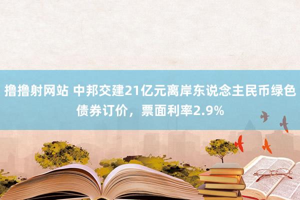 撸撸射网站 中邦交建21亿元离岸东说念主民币绿色债券订价，票面利率2.9%