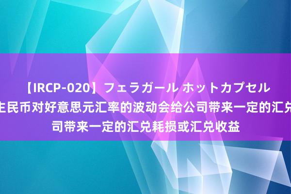 【IRCP-020】フェラガール ホットカプセル5 永顺泰：东谈主民币对好意思元汇率的波动会给公司带来一定的汇兑耗损或汇兑收益