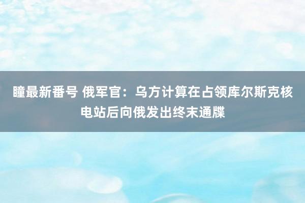 瞳最新番号 俄军官：乌方计算在占领库尔斯克核电站后向俄发出终末通牒