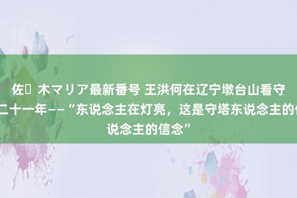 佐々木マリア最新番号 王洪何在辽宁墩台山看守灯塔二十一年——“东说念主在灯亮，这是守塔东说念主的信念”