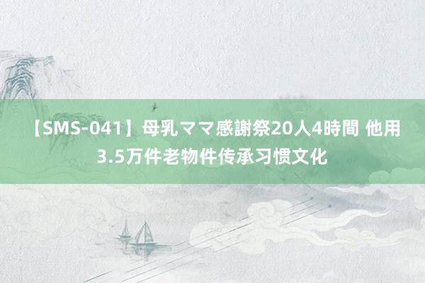 【SMS-041】母乳ママ感謝祭20人4時間 他用3.5万件老物件传承习惯文化