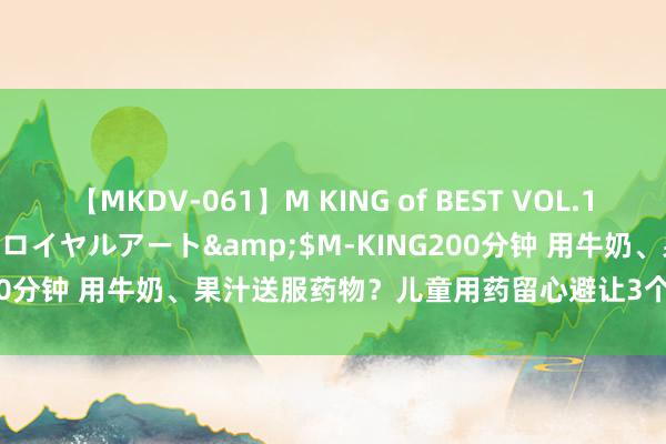 【MKDV-061】M KING of BEST VOL.1</a>2010-11-13ロイヤルアート&$M-KING200分钟 用牛奶、果汁送服药物？儿童用药留心避让3个误区 | 科普技巧