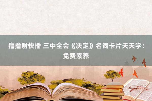 撸撸射快播 三中全会《决定》名词卡片天天学：免费素养