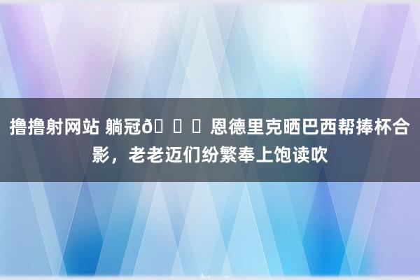 撸撸射网站 躺冠?恩德里克晒巴西帮捧杯合影，老老迈们纷繁奉上饱读吹