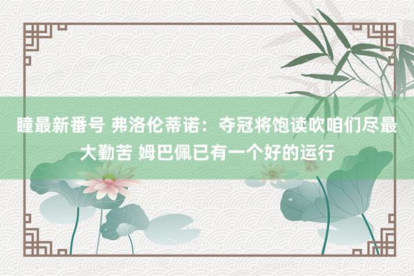 瞳最新番号 弗洛伦蒂诺：夺冠将饱读吹咱们尽最大勤苦 姆巴佩已有一个好的运行