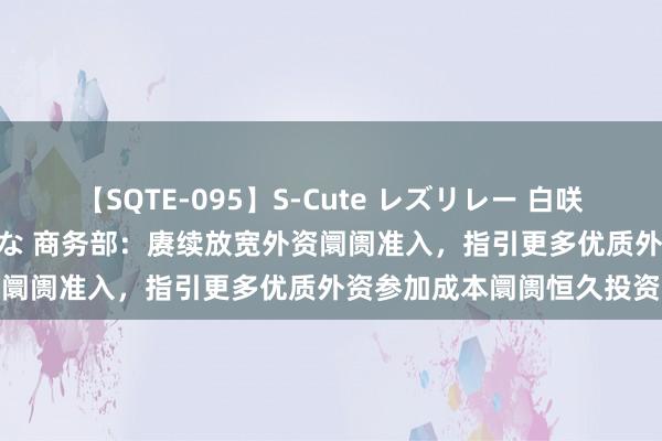 【SQTE-095】S-Cute レズリレー 白咲碧 瞳 有本沙世 彩城ゆりな 商务部：赓续放宽外资阛阓准入，指引更多优质外资参加成本阛阓恒久投资