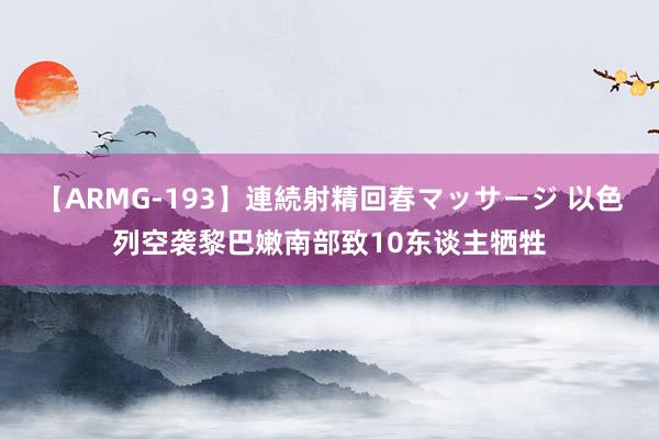 【ARMG-193】連続射精回春マッサージ 以色列空袭黎巴嫩南部致10东谈主牺牲