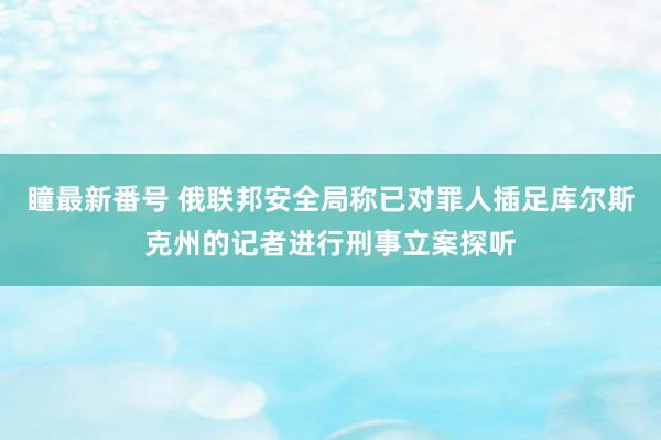 瞳最新番号 俄联邦安全局称已对罪人插足库尔斯克州的记者进行刑事立案探听