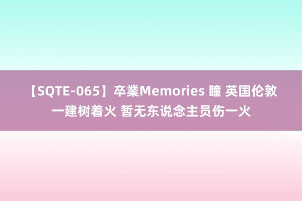 【SQTE-065】卒業Memories 瞳 英国伦敦一建树着火 暂无东说念主员伤一火