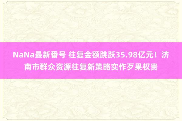 NaNa最新番号 往复金额跳跃35.98亿元！济南市群众资源往复新策略实作歹果权贵