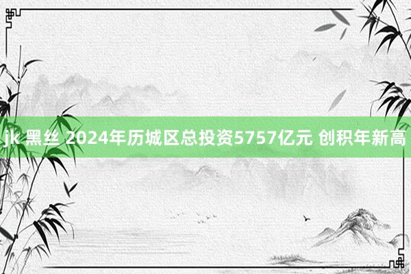 jk 黑丝 2024年历城区总投资5757亿元 创积年新高